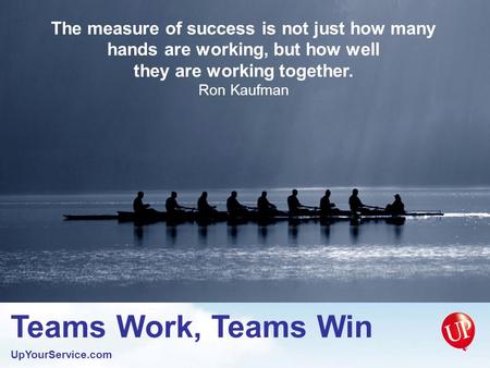 Teams Work, Teams Win UpYourService.com The measure of success is not just how many hands are working, but how well they are working together. Ron Kaufman.