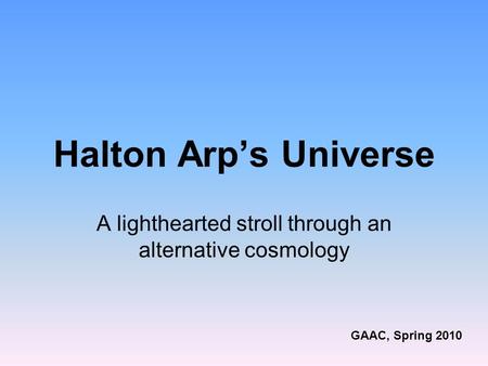 Halton Arp’s Universe A lighthearted stroll through an alternative cosmology GAAC, Spring 2010.