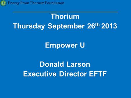 Energy From Thorium Foundation Thorium Thursday September 26 th 2013 Empower U Donald Larson Executive Director EFTF.