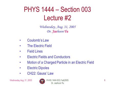 Wednesday, Aug. 31, 2005PHYS 1444-003, Fall 2005 Dr. Jaehoon Yu 1 PHYS 1444 – Section 003 Lecture #2 Wednesday, Aug. 31, 2005 Dr. Jaehoon Yu Coulomb’s.