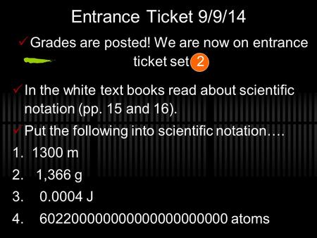 Entrance Ticket 9/9/14 Grades are posted! We are now on entrance ticket set 2 In the white text books read about scientific notation (pp. 15 and 16). Put.