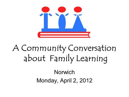 A Community Conversation about Family Learning Norwich Monday, April 2, 2012.