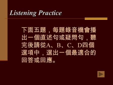 Listening Practice 下面五題，每題錄音機會播 出一個直述句或疑問句，聽 完後請從 A 、 B 、 C 、 D 四個 選項中，選出一個最適合的 回答或回應。