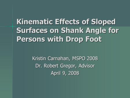 Kinematic Effects of Sloped Surfaces on Shank Angle for Persons with Drop Foot Kristin Carnahan, MSPO 2008 Dr. Robert Gregor, Advisor April 9, 2008.