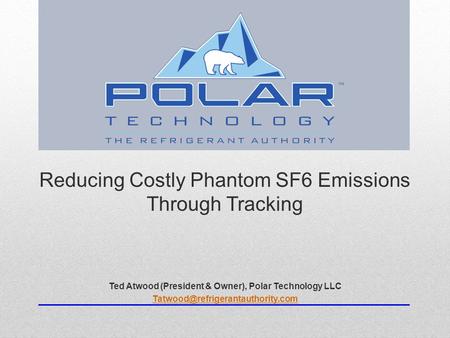 Reducing Costly Phantom SF6 Emissions Through Tracking Ted Atwood (President & Owner), Polar Technology LLC