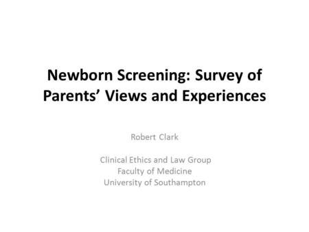 Newborn Screening: Survey of Parents’ Views and Experiences Robert Clark Clinical Ethics and Law Group Faculty of Medicine University of Southampton.