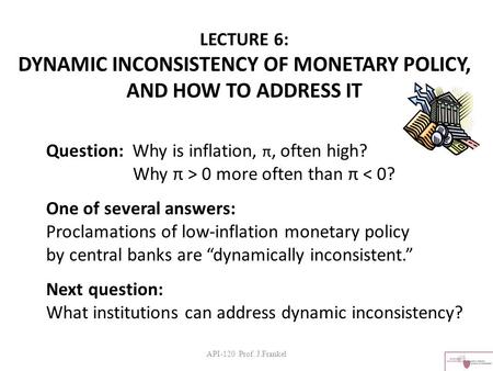 API-120 Prof. J.Frankel LECTURE 6: DYNAMIC INCONSISTENCY OF MONETARY POLICY, AND HOW TO ADDRESS IT Question: Why is inflation, π, often high? Why π > 0.
