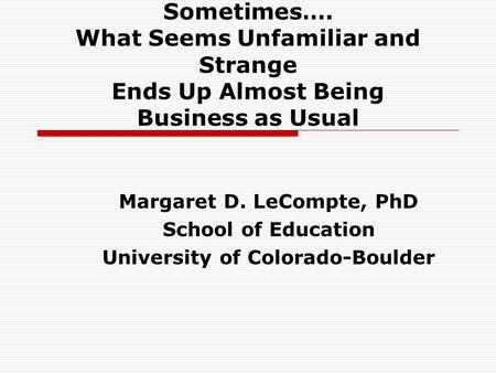 Sometimes…. What Seems Unfamiliar and Strange Ends Up Almost Being Business as Usual Margaret D. LeCompte, PhD School of Education University of Colorado-Boulder.