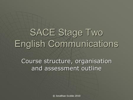 © Jonathan Scobie 2010 SACE Stage Two English Communications Course structure, organisation and assessment outline.