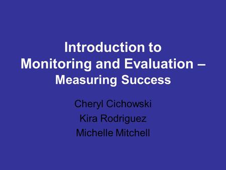Introduction to Monitoring and Evaluation – Measuring Success Cheryl Cichowski Kira Rodriguez Michelle Mitchell.