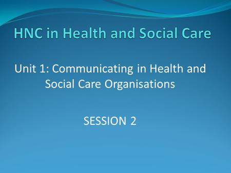 Unit 1: Communicating in Health and Social Care Organisations SESSION 2.