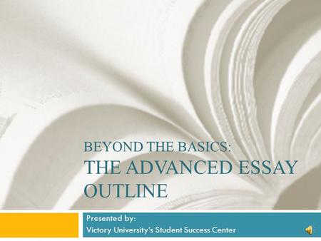 BEYOND THE BASICS: THE ADVANCED ESSAY OUTLINE Presented by: Victory University’s Student Success Center.