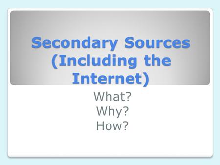 Secondary Sources (Including the Internet) What? Why? How?