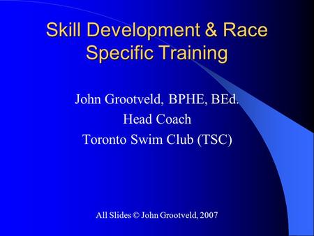Skill Development & Race Specific Training John Grootveld, BPHE, BEd. Head Coach Toronto Swim Club (TSC) All Slides © John Grootveld, 2007.