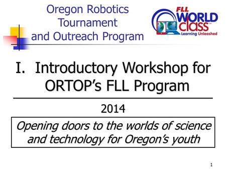 1 Oregon Robotics Tournament and Outreach Program I. Introductory Workshop for ORTOP’s FLL Program 2014 Opening doors to the worlds of science and technology.