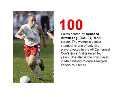 100 Points scored by Rebecca Armstrong (2001-04) in her career. The women’s soccer standout is one of only five players voted to the All-Centennial Conference.