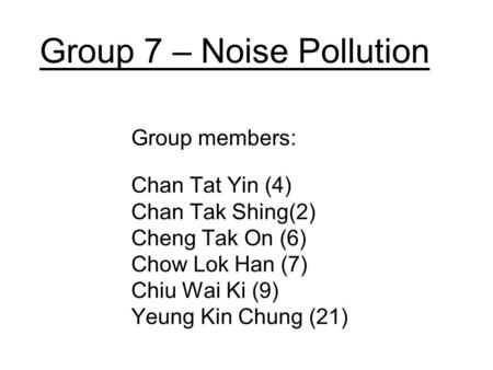 Group 7 – Noise Pollution Group members: Chan Tat Yin (4) Chan Tak Shing(2) Cheng Tak On (6) Chow Lok Han (7) Chiu Wai Ki (9) Yeung Kin Chung (21)