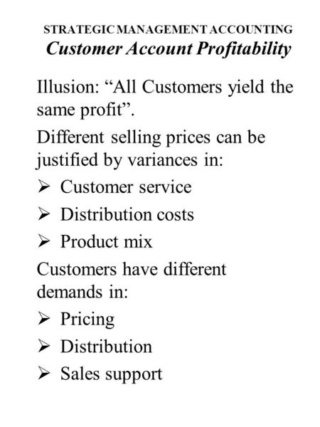 STRATEGIC MANAGEMENT ACCOUNTING Customer Account Profitability Illusion: “All Customers yield the same profit”. Different selling prices can be justified.