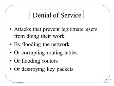 Lecture 9 Page 1 CS 236 Online Denial of Service Attacks that prevent legitimate users from doing their work By flooding the network Or corrupting routing.