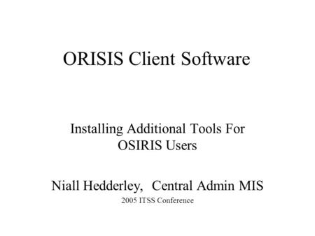 ORISIS Client Software Installing Additional Tools For OSIRIS Users Niall Hedderley, Central Admin MIS 2005 ITSS Conference.