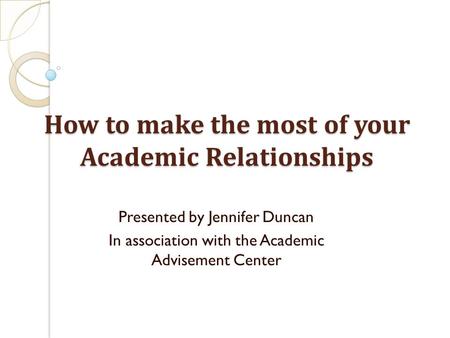 How to make the most of your Academic Relationships Presented by Jennifer Duncan In association with the Academic Advisement Center.
