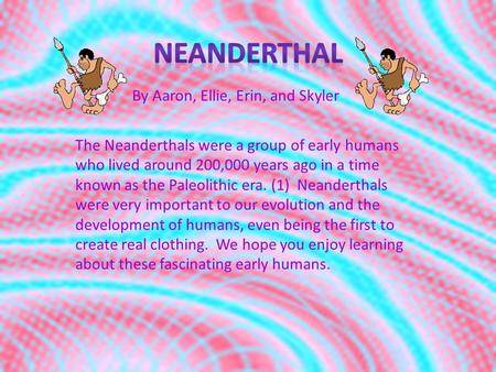 By Aaron, Ellie, Erin, and Skyler The Neanderthals were a group of early humans who lived around 200,000 years ago in a time known as the Paleolithic.