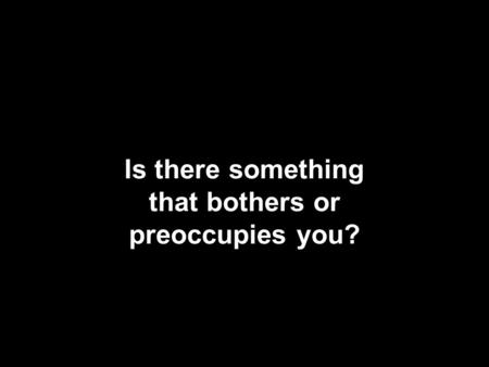 Is there something that bothers or preoccupies you?