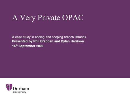 A Very Private OPAC A case study in adding and scoping branch libraries Presented by Phil Brabban and Dylan Harrison 14 th September 2006.