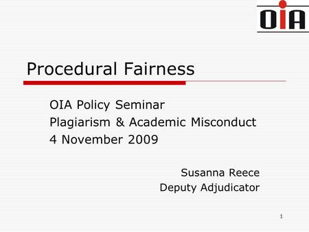 1 Procedural Fairness OIA Policy Seminar Plagiarism & Academic Misconduct 4 November 2009 Susanna Reece Deputy Adjudicator.