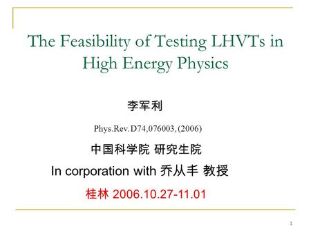1 The Feasibility of Testing LHVTs in High Energy Physics 李军利 中国科学院 研究生院 桂林 2006.10.27-11.01 In corporation with 乔从丰 教授 Phys.Rev. D74,076003, (2006)
