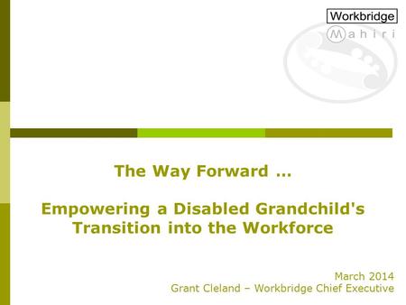 The Way Forward … Empowering a Disabled Grandchild's Transition into the Workforce March 2014 Grant Cleland – Workbridge Chief Executive.