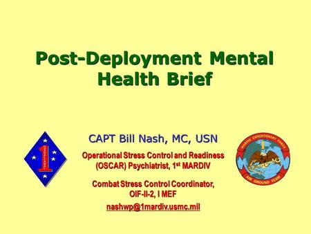 Post-Deployment Mental Health Brief CAPT Bill Nash, MC, USN Operational Stress Control and Readiness (OSCAR) Psychiatrist, 1 st MARDIV Combat Stress Control.