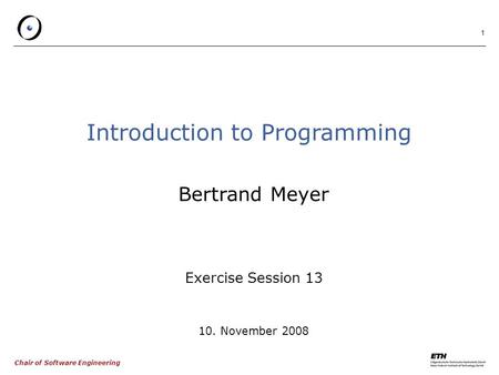 Chair of Software Engineering 1 Introduction to Programming Bertrand Meyer Exercise Session 13 10. November 2008.