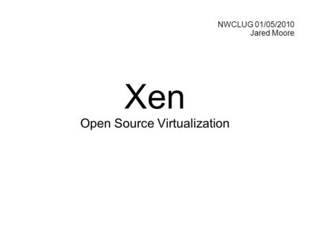NWCLUG 01/05/2010 Jared Moore Xen Open Source Virtualization.