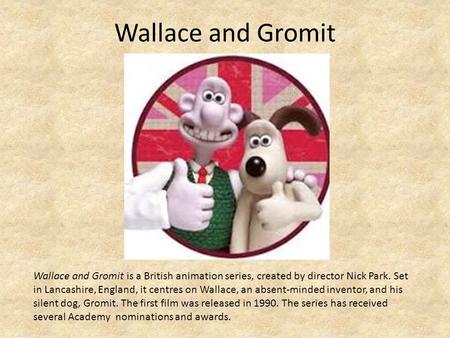 Wallace and Gromit Wallace and Gromit is a British animation series, created by director Nick Park. Set in Lancashire, England, it centres on Wallace,