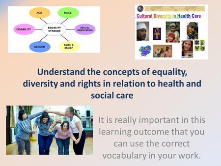 Understand the concepts of equality, diversity and rights in relation to health and social care It is really important in this learning outcome that you.