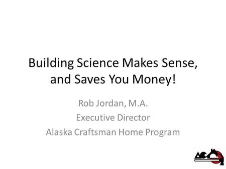 Building Science Makes Sense, and Saves You Money! Rob Jordan, M.A. Executive Director Alaska Craftsman Home Program.