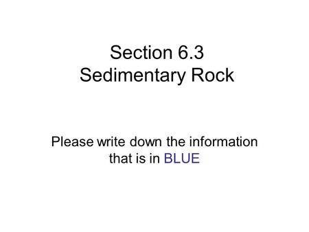 Section 6.3 Sedimentary Rock Please write down the information that is in BLUE.