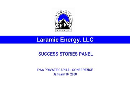 SUCCESS STORIES PANEL IPAA PRIVATE CAPITAL CONFERENCE January 16, 2008 Laramie Energy, LLC.