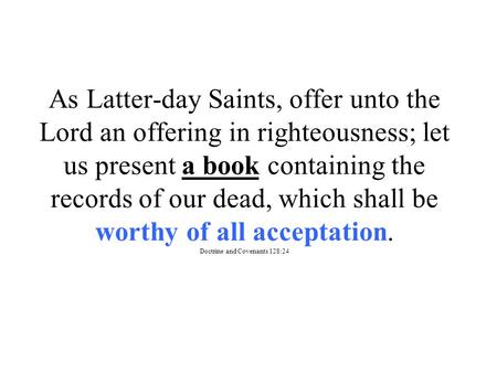 As Latter-day Saints, offer unto the Lord an offering in righteousness; let us present a book containing the records of our dead, which shall be worthy.
