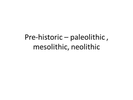 Pre-historic – paleolithic, mesolithic, neolithic.