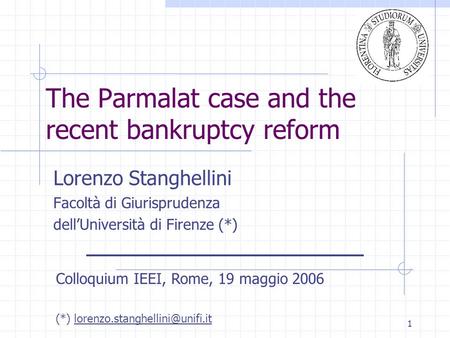 1 The Parmalat case and the recent bankruptcy reform Lorenzo Stanghellini Facoltà di Giurisprudenza dell’Università di Firenze (*) Colloquium IEEI, Rome,