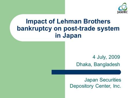 Impact of Lehman Brothers bankruptcy on post-trade system in Japan 4 July, 2009 Dhaka, Bangladesh Japan Securities Depository Center, Inc.