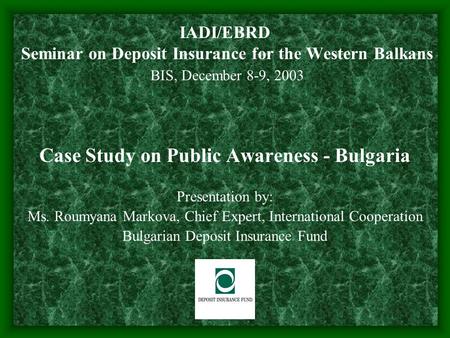 IADI/EBRD Seminar on Deposit Insurance for the Western Balkans BIS, December 8-9, 2003 Case Study on Public Awareness - Bulgaria Presentation by: Ms. Roumyana.