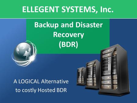 Backup and Disaster Recovery (BDR) A LOGICAL Alternative to costly Hosted BDR ELLEGENT SYSTEMS, Inc.
