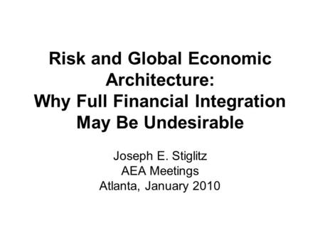 Risk and Global Economic Architecture: Why Full Financial Integration May Be Undesirable Joseph E. Stiglitz AEA Meetings Atlanta, January 2010.