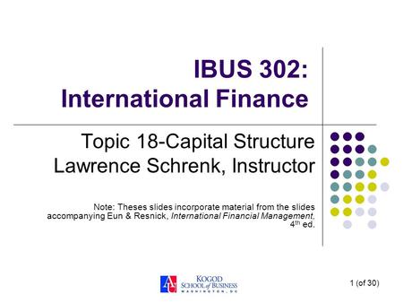 1 (of 30) IBUS 302: International Finance Topic 18-Capital Structure Lawrence Schrenk, Instructor Note: Theses slides incorporate material from the slides.