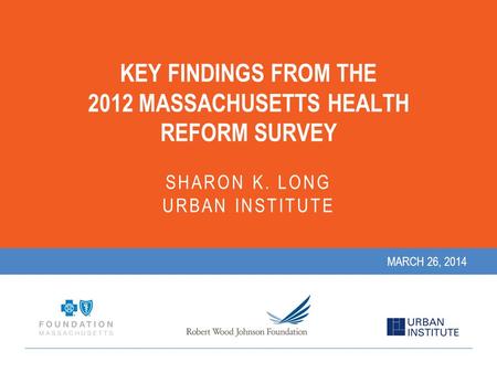 KEY FINDINGS FROM THE 2012 MASSACHUSETTS HEALTH REFORM SURVEY SHARON K. LONG URBAN INSTITUTE MARCH 26, 2014.
