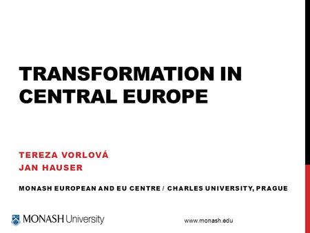 Www.monash.edu TRANSFORMATION IN CENTRAL EUROPE TEREZA VORLOVÁ JAN HAUSER MONASH EUROPEAN AND EU CENTRE / CHARLES UNIVERSITY, PRAGUE.