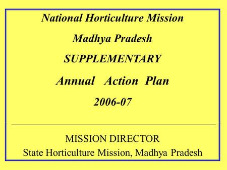 National Horticulture Mission Madhya Pradesh SUPPLEMENTARY Annual Action Plan 2006-07 MISSION DIRECTOR State Horticulture Mission, Madhya Pradesh.